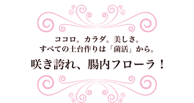 ココロ。カラダ。美しさ。すべての土台作りは「菌活」から。咲き誇れ、腸内フローラ！